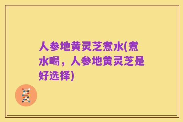 人参地黄灵芝煮水(煮水喝,人参地黄灵芝是好选择)