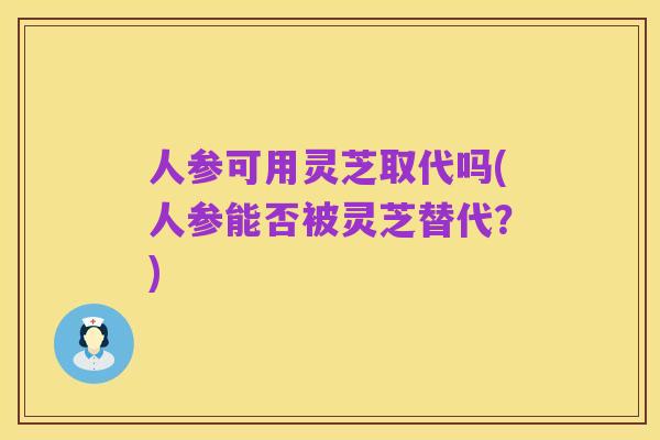 人参可用灵芝取代吗(人参能否被灵芝替代？)