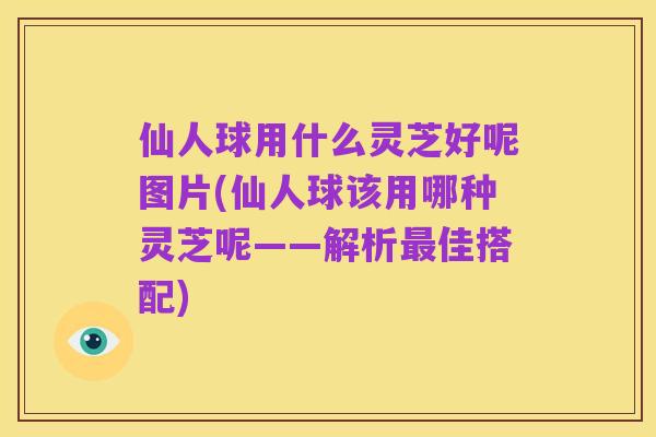 仙人球用什么灵芝好呢图片(仙人球该用哪种灵芝呢——解析最佳搭配)