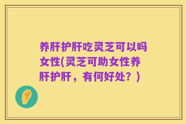 养肝护肝吃灵芝可以吗女性(灵芝可助女性养肝护肝,有何好处?)