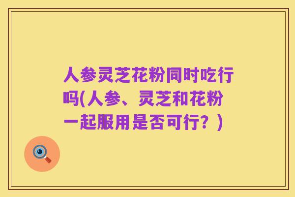 人参灵芝花粉同时吃行吗(人参、灵芝和花粉一起服用是否可行？)