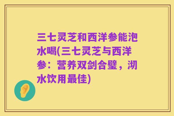三七灵芝和西洋参能泡水喝(三七灵芝与西洋参:营养双剑合璧,沏水饮用最佳)