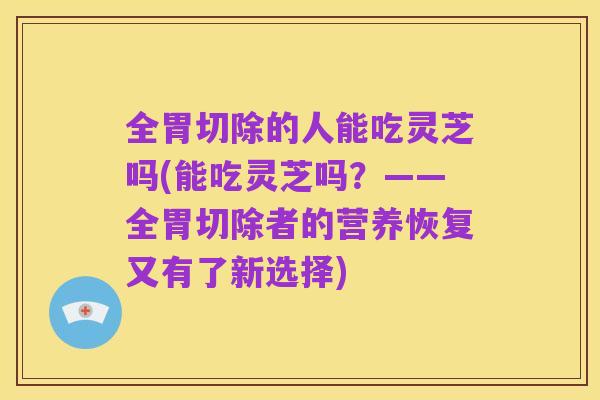 全胃切除的人能吃灵芝吗(能吃灵芝吗?——全胃切除者的营养恢复又有了新选择)