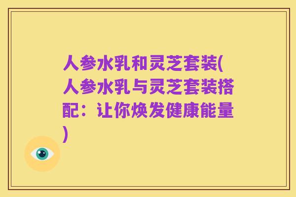 人参水乳和灵芝套装(人参水乳与灵芝套装搭配：让你焕发健康能量)