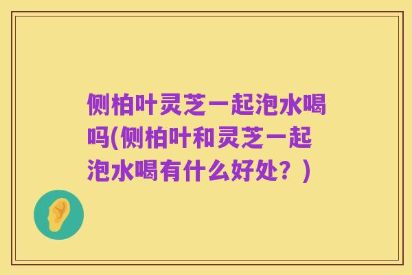 侧柏叶灵芝一起泡水喝吗(侧柏叶和灵芝一起泡水喝有什么好处？)