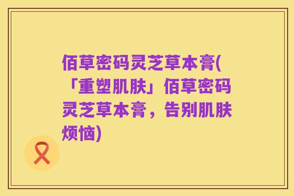 佰草密码灵芝草本膏(「重塑肌肤」佰草密码灵芝草本膏,告别肌肤烦恼)
