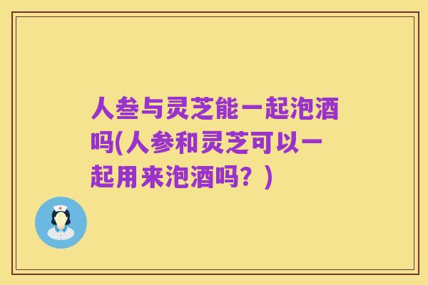 人叁与灵芝能一起泡酒吗(人参和灵芝可以一起用来泡酒吗?)