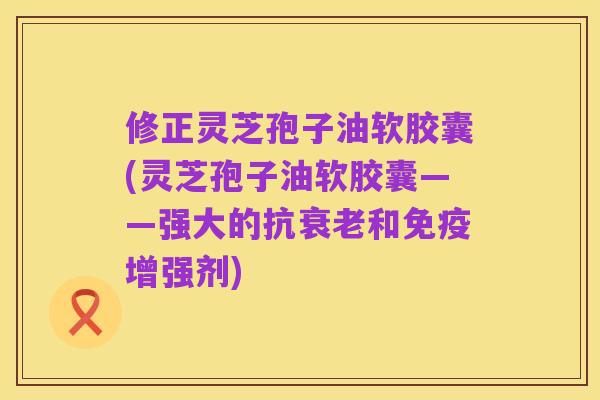 修正灵芝孢子油软胶囊(灵芝孢子油软胶囊——强大的抗衰老和免疫增强剂)