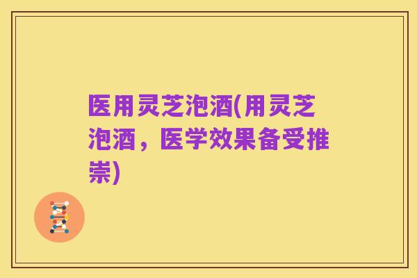 医用灵芝泡酒(用灵芝泡酒，医学效果备受推崇)