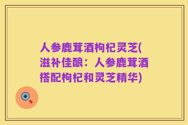 人参鹿茸酒枸杞灵芝(滋补佳酿：人参鹿茸酒搭配枸杞和灵芝精华)