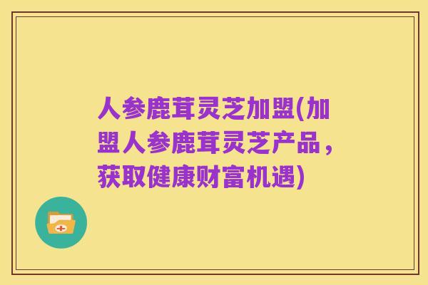 人参鹿茸灵芝加盟(加盟人参鹿茸灵芝产品,获取健康财富机遇)