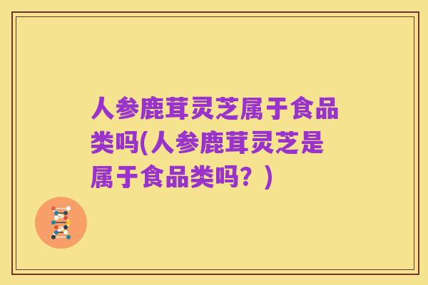 人参鹿茸灵芝属于食品类吗(人参鹿茸灵芝是属于食品类吗?)