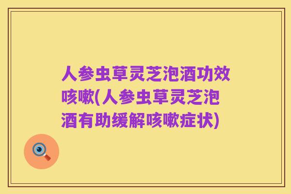 人参虫草灵芝泡酒功效咳嗽(人参虫草灵芝泡酒有助缓解咳嗽症状)