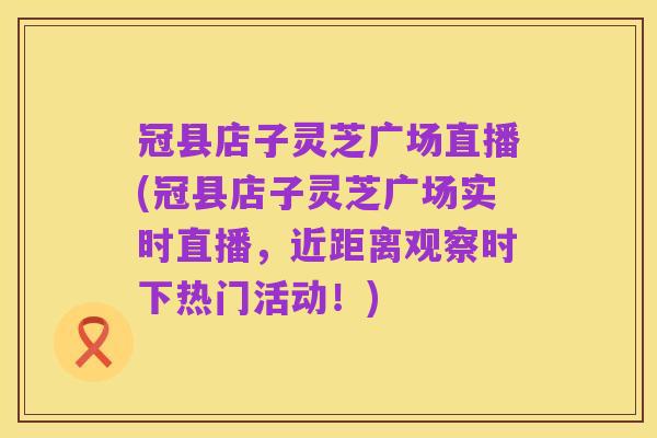 冠县店子灵芝广场直播(冠县店子灵芝广场实时直播，近距离观察时下热门活动！)