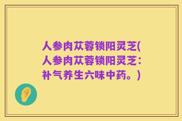 人参肉苁蓉锁阳灵芝(人参肉苁蓉锁阳灵芝:补气养生六味中药。)