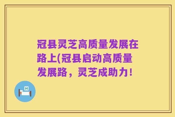 冠县灵芝高质量发展在路上(冠县启动高质量发展路,灵芝成助力!