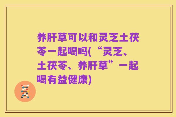 养肝草可以和灵芝土茯苓一起喝吗(“灵芝、土茯苓、养肝草”一起喝有益健康)