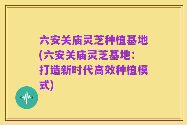 六安关庙灵芝种植基地(六安关庙灵芝基地：打造新时代高效种植模式)