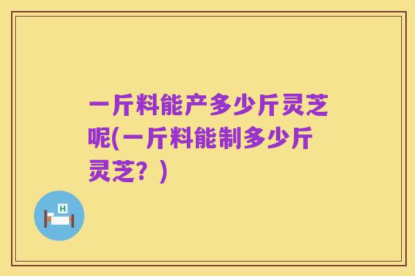 一斤料能产多少斤灵芝呢(一斤料能制多少斤灵芝?)
