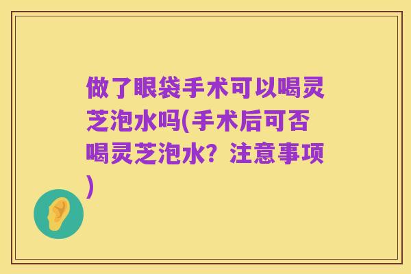 做了眼袋手术可以喝灵芝泡水吗(手术后可否喝灵芝泡水?注意事项)