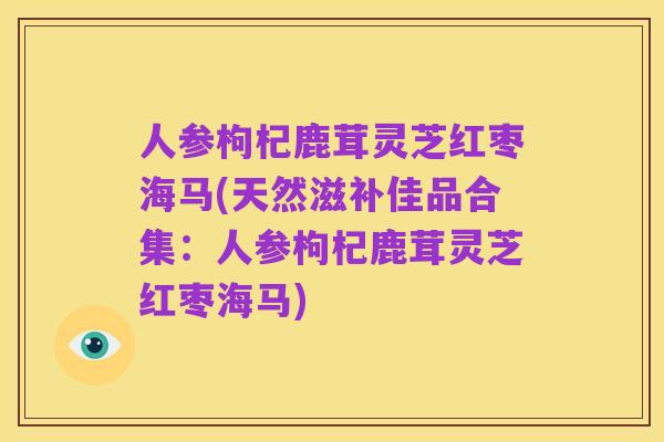 人参枸杞鹿茸灵芝红枣海马(天然滋补佳品合集:人参枸杞鹿茸灵芝红枣海马)