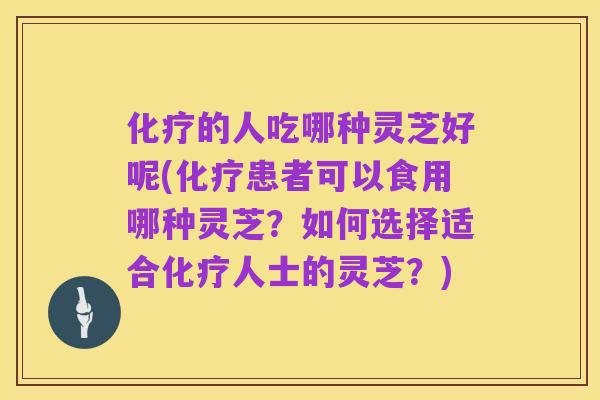 化疗的人吃哪种灵芝好呢(化疗患者可以食用哪种灵芝?如何选择适合化疗人士的灵芝?)