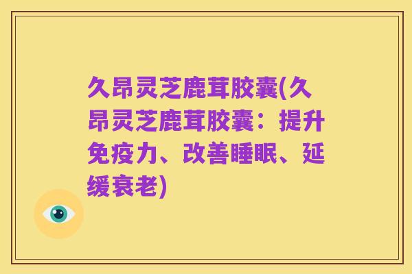 久昂灵芝鹿茸胶囊(久昂灵芝鹿茸胶囊:提升免疫力、改善睡眠、延缓衰老)