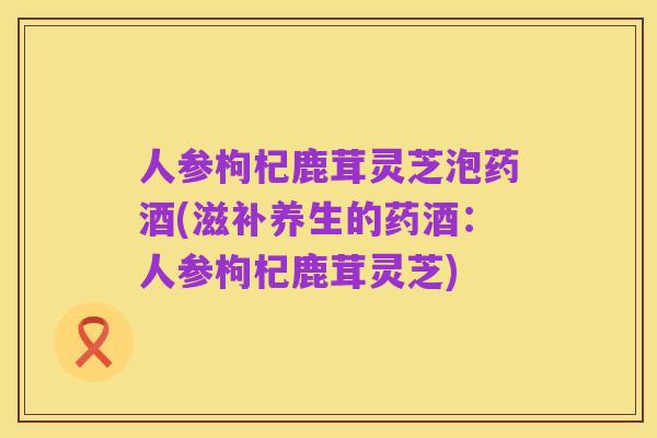 人参枸杞鹿茸灵芝泡药酒(滋补养生的药酒：人参枸杞鹿茸灵芝)