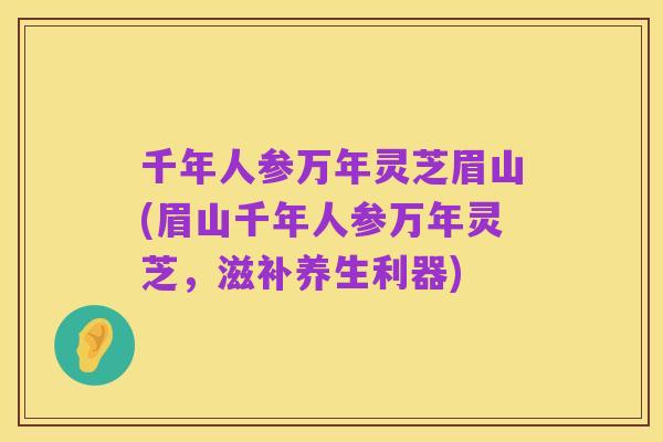 千年人参万年灵芝眉山(眉山千年人参万年灵芝，滋补养生利器)