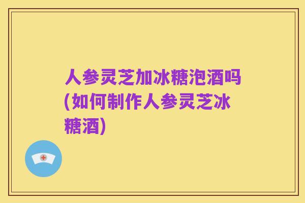 人参灵芝加冰糖泡酒吗(如何制作人参灵芝冰糖酒)