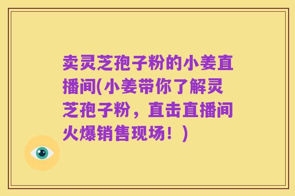 卖灵芝孢子粉的小姜直播间(小姜带你了解灵芝孢子粉,直击直播间火爆销售现场!)
