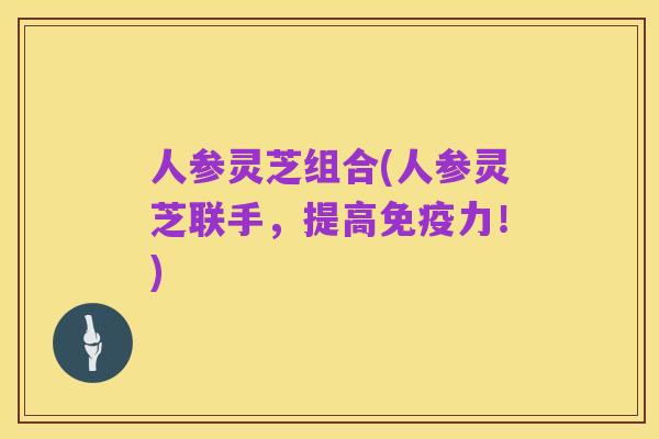 人参灵芝组合(人参灵芝联手，提高免疫力！)