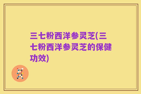 三七粉西洋参灵芝(三七粉西洋参灵芝的保健功效)