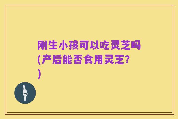 刚生小孩可以吃灵芝吗(产后能否食用灵芝?)