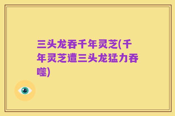 三头龙吞千年灵芝(千年灵芝遭三头龙猛力吞噬)
