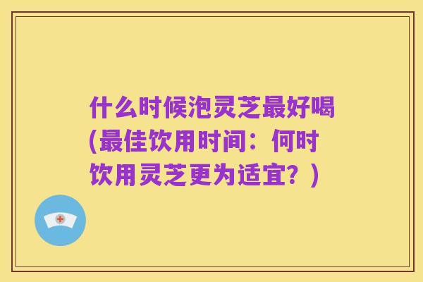 什么时候泡灵芝最好喝(最佳饮用时间：何时饮用灵芝更为适宜？)