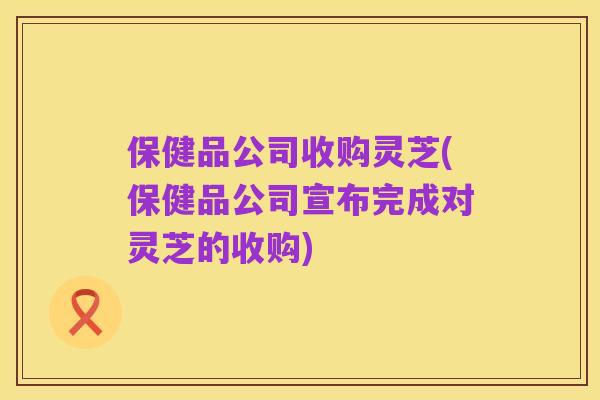 保健品公司收购灵芝(保健品公司宣布完成对灵芝的收购)