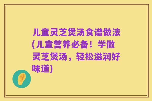 儿童灵芝煲汤食谱做法(儿童营养必备!学做灵芝煲汤,轻松滋润好味道)