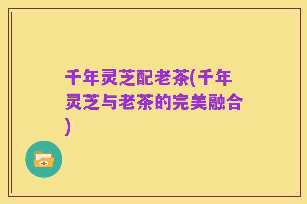 千年灵芝配老茶(千年灵芝与老茶的完美融合)
