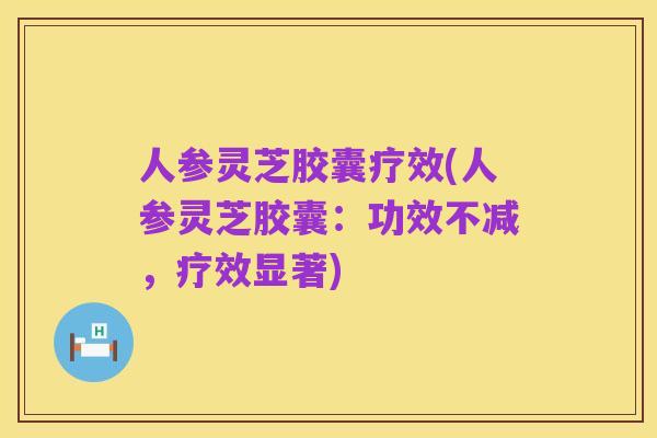 人参灵芝胶囊疗效(人参灵芝胶囊:功效不减,疗效显著)