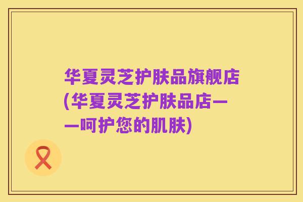 华夏灵芝护肤品旗舰店(华夏灵芝护肤品店——呵护您的肌肤)