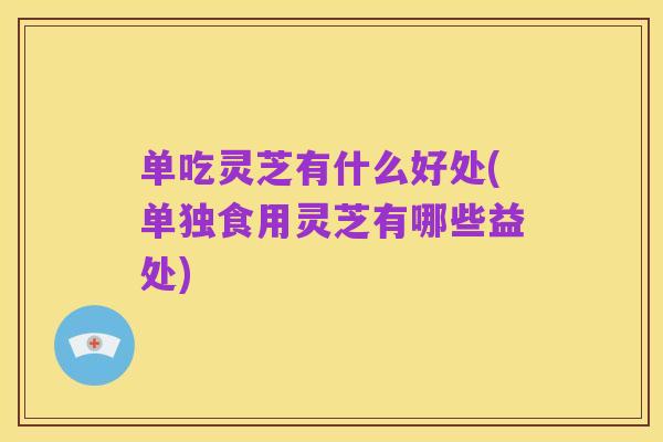 单吃灵芝有什么好处(单独食用灵芝有哪些益处)