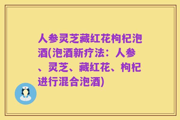 人参灵芝藏红花枸杞泡酒(泡酒新疗法:人参、灵芝、藏红花、枸杞进行混合泡酒)