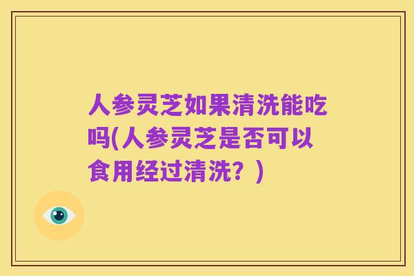 人参灵芝如果清洗能吃吗(人参灵芝是否可以食用经过清洗？)