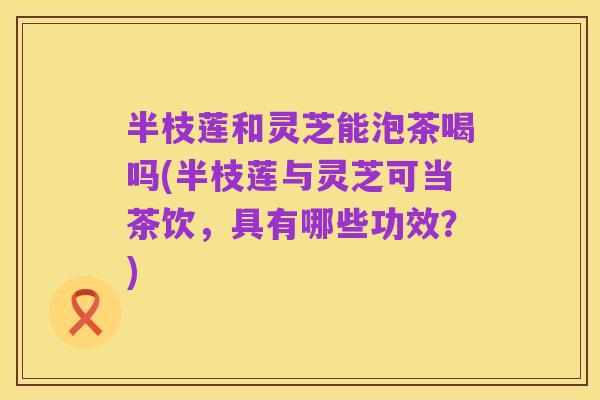 半枝莲和灵芝能泡茶喝吗(半枝莲与灵芝可当茶饮，具有哪些功效？)