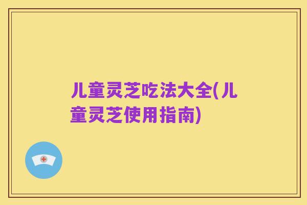 儿童灵芝吃法大全(儿童灵芝使用指南)