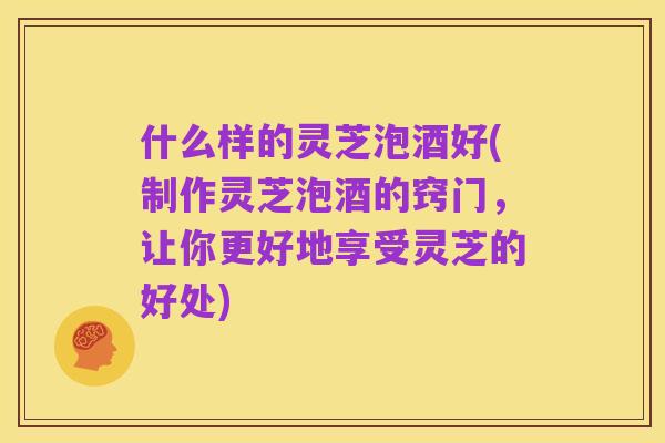什么样的灵芝泡酒好(制作灵芝泡酒的窍门，让你更好地享受灵芝的好处)