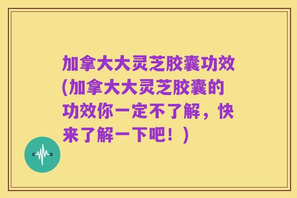 加拿大大灵芝胶囊功效(加拿大大灵芝胶囊的功效你一定不了解，快来了解一下吧！)