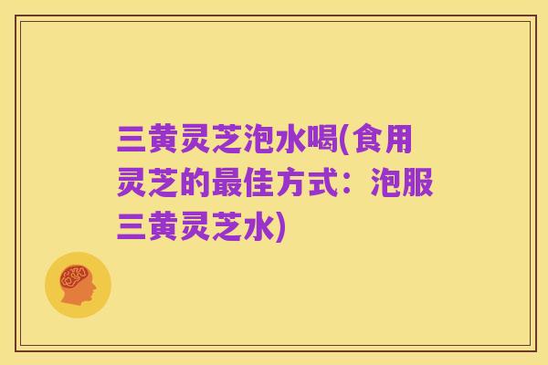 三黄灵芝泡水喝(食用灵芝的最佳方式:泡服三黄灵芝水)