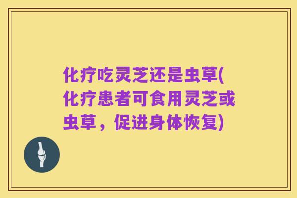 化疗吃灵芝还是虫草(化疗患者可食用灵芝或虫草,促进身体恢复)